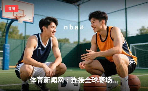 体育新闻网：连接全球赛场，绘就激情生活新篇章