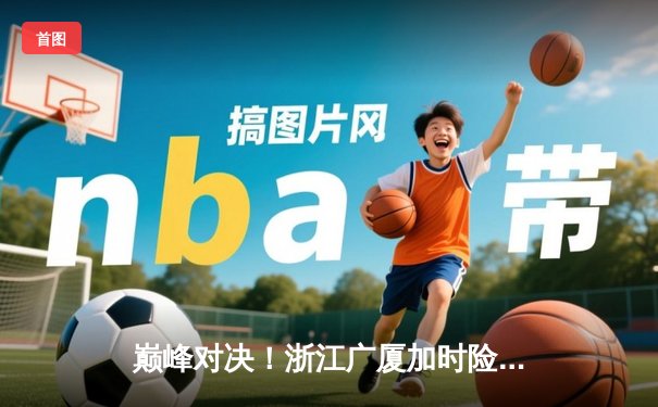 巅峰对决！浙江广厦加时险胜广东宏远 胡金秋35+18制霸内线