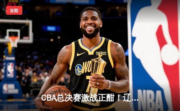 CBA总决赛激战正酣！辽宁男篮加时险胜广东 大比分2-1领先