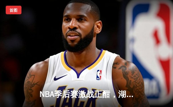 NBA季后赛激战正酣，湖人险胜勇士，詹姆斯关键三分锁定胜局